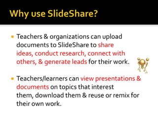 Why use SlideShare?Teachers & organizations can upload documents to SlideShare to share ideas, conduct research, connect with others, & generate leads for their work. Teachers/learners can view presentations & documents on topics that interest them, download them & reuse or remix for their own work.