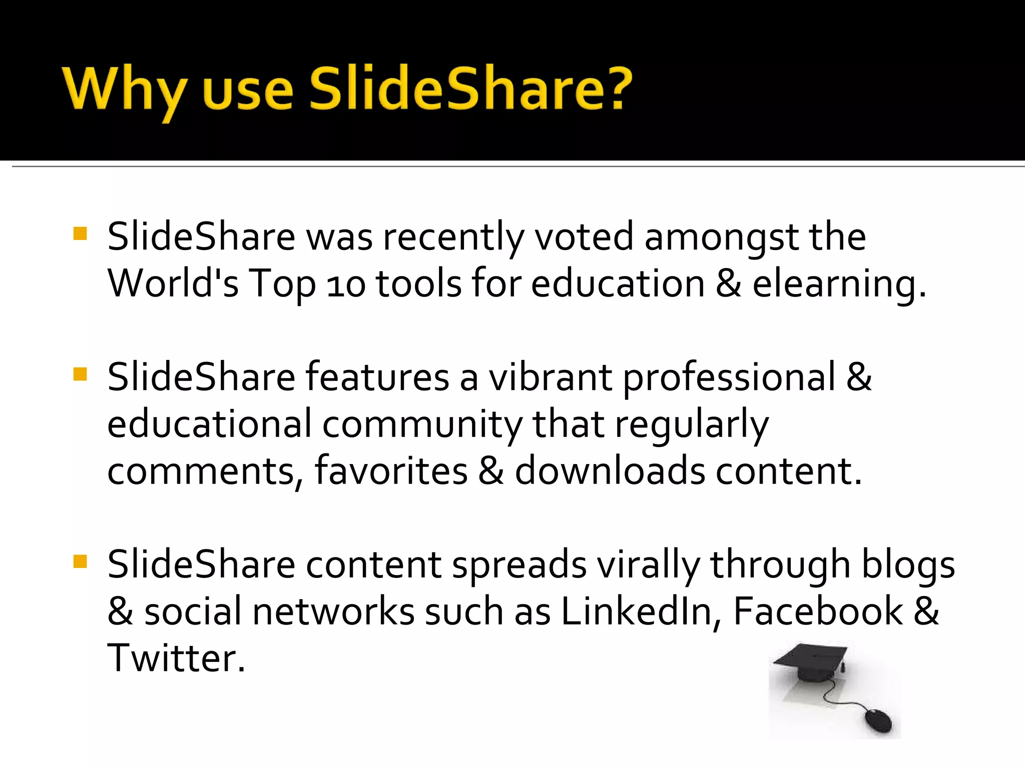 SlideShare was recently voted amongst the World's Top 10 tools for education & elearning.  SlideShare features a vibrant professional & educational community that regularly comments, favorites & downloads content.  SlideShare content spreads virally through blogs & social networks such as LinkedIn, Facebook & Twitter.  