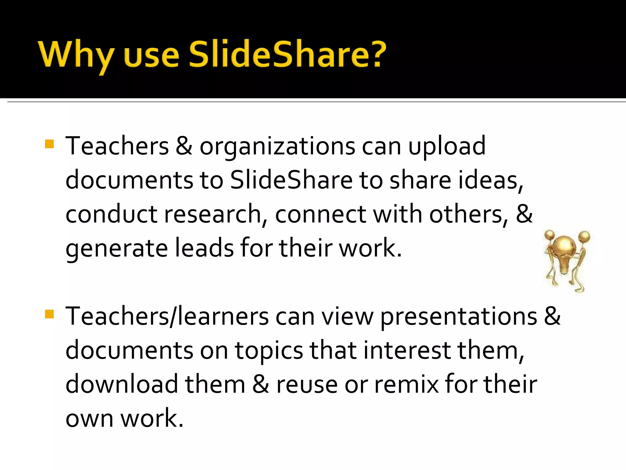 Teachers & organizations can upload documents to SlideShare to share ideas, conduct research, connect with others, & generate leads for their work.  Teachers/learners can view presentations & documents on topics that interest them, download them & reuse or remix for their own work. 