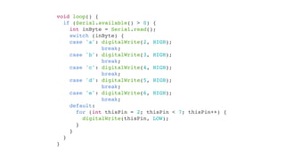 void loop() {
  if (Serial.available() > 0) {
    int inByte = Serial.read();
    switch (inByte) {
    case 'a': digitalWrite(2, HIGH);
              break;
    case 'b': digitalWrite(3, HIGH);
              break;
    case 'c': digitalWrite(4, HIGH);
              break;
    case 'd': digitalWrite(5, HIGH);
              break;
    case 'e': digitalWrite(6, HIGH);
              break;
    default:
      for (int thisPin = 2; thisPin < 7; thisPin++) {
        digitalWrite(thisPin, LOW);
      }
    }
  }
}
 