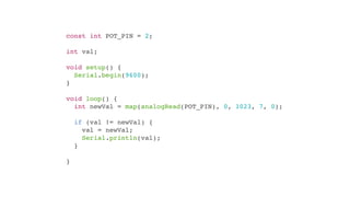 const int POT_PIN = 2;

int val;

void setup() {
  Serial.begin(9600);
}

void loop() {
  int newVal = map(analogRead(POT_PIN), 0, 1023, 7, 0);

    if (val != newVal) {
      val = newVal;
      Serial.println(val);
    }

}
 