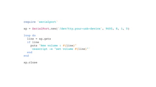 require 'serialport'

sp = SerialPort.new('/dev/tty.your-usb-device', 9600, 8, 1, 0)

loop do
  line = sp.gets
  if line
    puts "New volume : #{line}"
    `osascript -e "set volume #{line}"`
  end
end

sp.close
 