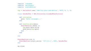 require 'rubygems'
require 'serialport'
require 'eventmachine'

$sp = SerialPort.new('/dev/tty.your-usb-device', 9600, 8, 1, 0)

class DataBuffer < EM::Protocols::LineAndTextProtocol

  def initialize
    puts "hello stranger..."
  end

  def receive_data(data)
    EventMachine::defer do
      $sp.puts data.strip
      send_data($sp.gets)
    end
  end

end

EventMachine::run do
  EventMachine::start_server "127.0.0.1", 8081, DataBuffer
end

sp.close
 