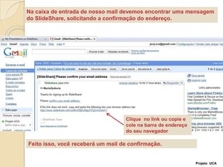 Na caixa de entrada de nosso mail devemos encontrar uma mensagem do SlideShare, solicitando a confirmação do endereço.Clique  no link ou copie e cole na barra de endereço do seu navegadorFeito isso, você receberá um mail de confirmação.Projeto  UCA