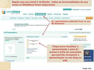 Depois que seu email é verificado,  todas as funcionalidades de sua conta no SlideShare ficam disponíveis. As  apresentações publicadas ficam no seu MySlidespace.Clique para visualizar a apresentação e para ter acesso à linha de comandos que permite incorporar a apresentação no seu blog ou wiki.Projeto  UCA