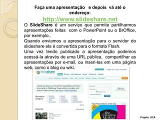 Faça uma apresentação   e depois  vá até o endereço:http://www.slideshare.netO SlideShareé um serviço que permite partilharmos apresentações feitas  com o PowerPoint ou o BrOffice, por exemplo..Quando enviamos a apresentação para o servidor do slideshare ela é convertida para o formato Flash. Uma vez tendo publicado a apresentação podemos acessá-la através de uma URL pública,  compartilhar as apresentações por e-mail, ou inseri-las em uma página web, como o blog ou wiki.Projeto  UCA