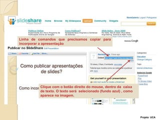 Linha de comandos que precisamos copiar para incorporar a apresentaçãoClique com o botão direito do mouse, dentro da  caixa de texto. O texto será  selecionado (fundo azul) , como aparece na imagem.Projeto  UCA