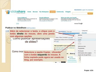 Além de selecionar o texto, o clique com o botão direito do mouse, abre uma janela com algumas opções.Selecione a opção Copiar,  clicando com o botão esquerdo do mouse. A linha copiada pode agora ser usada no blog, por exemplo. Projeto  UCA