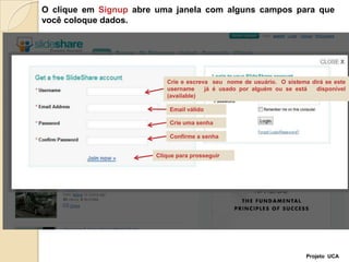 O clique em Signup abre uma janela com alguns campos para que  você coloque dados.Crie e escreva  seu  nome de usuário.  O sistema dirá se este username   já é usado por alguém ou se está   disponível (available) Email válidoCrie uma senhaConfirme a senhaClique para prosseguirProjeto  UCA