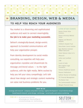 » branding, design, web & media
   to help you reach your audiences
  You market to a discerning and sophisticated                              A Few of our Clients
                                                                            Boston Private Value
  audience and want to connect meaningfully.                                Investors
                                                                            Boston University Medical
  Our job is to make your marketing successful.                             Center
                                                                            Brigham and Women’s
                                                                            Hospital
  Seltzer’s strategically-based, design-centric
                                                                            Children’s Hospital Trust
  approach to branded communications will                                   Dana-Farber Cancer Institute
                                                                            Egan Maritime Institute/
  help your organization prosper.                                           ReMain Nantucket
                                                                            Foster Dykema Cabot & Co
  From identity development to social media                                 iRelaunch
                                                                            Lahive and Cockﬁeld
  consulting, our expertise will help your
                                                                            LINK
  organization crystalize and disseminate its                               Lourie & Cutler
                                                                            New England Legal
  message and brand values — to the right                                   Foundation
                                                                            Partners HealthCare System
  audience, with the right media. We’re excited to
                                                                            Pearson Publications
  help you tell your story compellingly. Let’s talk                         Sullivan Shuman & Freedberg
                                                                            TFC Financial Management
  about how design and strategic content marketing
                                                                            The Boston Club
  can solve real business problems for you.                                 The Commonwealth Institute
                                                                            Wingate Financial Group

                                            what we do
 strategy and research • company and product naming • tagline development • visual identity design
       brand launch/relaunch • print design • web design • social media and content marketing

  find us »     617 353 0303 or 617 395 6705
                seltzerdesign.com | theseltzerblog.com
                annie@seltzerdesign.com | @seltzerdesign                       holistic strategy, branding,
                                                                               web, design & social media
 
