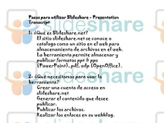 Pasos para utilizar Slideshare - PresentationTranscript1- ¿Qué es Slideshare.net?El sitio slideshare.net se conoce o cataloga como un sitio en el web para almacenamiento de archivos en el web. La herramienta permite almacenar y publicar formatos ppt & pps (PowerPoint), pdf, odp (OpenOffice).2- ¿Qué necesitamos para usar la herramienta?Crear una cuenta de acceso en slideshare.netGenerar el contenido que desee publicar.Publicar los archivos.Realizar los enlaces en su webblog.