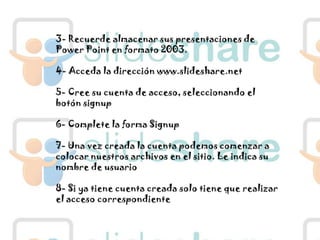 3- Recuerde almacenar sus presentaciones de Power Point en formato 2003.4- Acceda la dirección www.slideshare.net5- Cree su cuenta de acceso, seleccionando el botón signup6- Complete la forma Signup7- Una vez creada la cuenta podemos comenzar a colocar nuestros archivos en el sitio. Le indica su nombre de usuario8- Si ya tiene cuenta creada solo tiene que realizar el acceso correspondiente