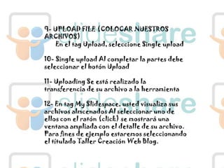 9- UPLOAD FILE (COLOCAR NUESTROS ARCHIVOS)En el tagUpload, seleccione Single upload10- Single upload Al completar la partes debe seleccionar el botón Upload11- Uploading Se está realizado la transferencia de su archivo a la herramienta12- En tag My Slidespace, usted visualiza sus archivos almcenados Al seleccionar uno de ellos con el ratón (click) se mostrará una ventana ampliada con el detalle de su archivo. Para fines de ejemplo estaremos seleccionando el títulado Taller Creación Web Blog.