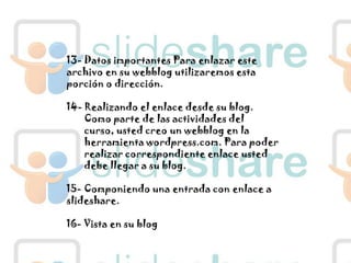 13- Datos importantes Para enlazar este archivo en su webblog utilizaremos esta porción o dirección.14- Realizando el enlace desde su blog.Como parte de las actividades del curso, usted creo un webblog en la herramienta wordpress.com. Para poder realizar correspondiente enlace usted debe llegar a su blog.15- Componiendo una entrada con enlace a slideshare.16- Vista en su blog