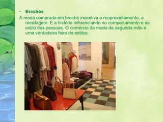 Brechós  A moda comprada em brechó incentiva o reaproveitamento, a reciclagem. É a história influenciando no comportamento e no estilo das pessoas. O comércio da moda de segunda mão é uma verdadeira feira de estilos. 
