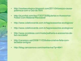 http://modaecologica.blogspot.com/2011/04/arezzo-causa-polemica-com-o-uso-de.html http://pt.scribd.com/doc/7303735/Bijuterias-e-Acessorios-Feitos-Com-Material-Reciclavel  http://www.coletivoverde.com.br/tag/acessorios-ecologicos/  http://www.coletivoverde.com.br/tag/acessorios-ecologicos/  http://www.ecoideias.com/moda/joalharia-e-acessorios-de-lixo-reciclado/  http://cacareco.net/2008/11/03/bolsa-criativa-feita-com-teclados-antigos/  http://blog.cancaonova.com/manhaviva/?p=4641 