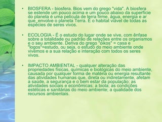 BIOSFERA - biosfera. Bios vem do grego "vida". A biosfera se estende um pouco acima e um pouco abaixo da superfície do planeta é uma película de terra firme, água, energia e ar que    envolve o planeta Terra. É o habitat viável de todas as espécies de seres vivos. ECOLOGIA - É o estudo do lugar onde se vive, com ênfase sobre a totalidade ou padrão de relações entre os organismos e o seu ambiente. Deriva do grego "oikos" = casa e "logos"=estudo, ou seja, o estudo do meio ambiente onde vivemos e a sua relação e interação com todos os seres vivos.  IMPACTO AMBIENTAL - qualquer alteração das propriedades físicas, químicas e biológicas do meio ambiente, causada por qualquer forma de matéria ou energia resultante das atividades humanas que, direta ou indiretamente, afetam a saúde, a segurança e o bem estar da população; as atividades sociais e econômicas; a biota; as condições estéticas e sanitárias do meio ambiente; a qualidade dos recursos ambientais.  
