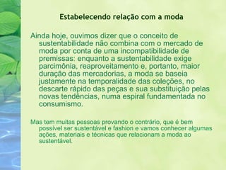 Ainda hoje, ouvimos dizer que o conceito de sustentabilidade não combina com o mercado de moda por conta de uma incompatibilidade de premissas: enquanto a sustentabilidade exige parcimônia, reaproveitamento e, portanto, maior duração das mercadorias, a moda se baseia justamente na temporalidade das coleções, no descarte rápido das peças e sua substituição pelas novas tendências, numa espiral fundamentada no consumismo. Mas tem muitas pessoas provando o contrário, que é bem possível ser sustentável e fashion e vamos conhecer algumas ações, materiais e técnicas que relacionam a moda ao sustentável. Estabelecendo relação com a moda 