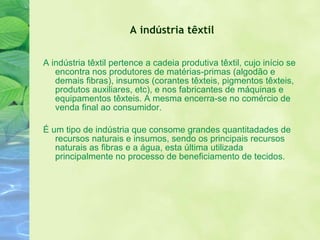 A indústria têxtil A indústria têxtil pertence a cadeia produtiva têxtil, cujo início se encontra nos produtores de matérias-primas (algodão e demais fibras), insumos (corantes têxteis, pigmentos têxteis, produtos auxiliares, etc), e nos fabricantes de máquinas e equipamentos têxteis. A mesma encerra-se no comércio de venda final ao consumidor. É um tipo de indústria que consome grandes quantitadades de recursos naturais e insumos, sendo os principais recursos naturais as fibras e a água, esta última utilizada principalmente no processo de beneficiamento de tecidos. 