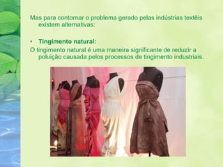 Mas para contornar o problema gerado pelas indústrias textêis existem alternativas: Tingimento natural: O tingimento natural é uma maneira significante de reduzir a poluição causada pelos processos de tingimento industriais. 