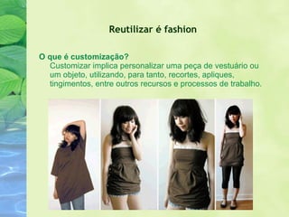 Reutilizar é fashion   O que é customização? Customizar implica personalizar uma peça de vestuário ou um objeto, utilizando, para tanto, recortes, apliques, tingimentos, entre outros recursos e processos de trabalho. 