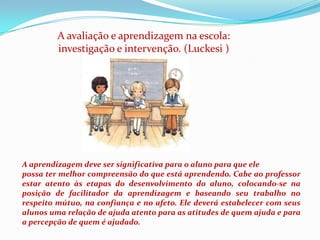 A avaliação e aprendizagem na escola: investigação e intervenção. (Luckesi )A aprendizagem deve ser significativa para o aluno para que elepossa ter melhor compreensão do que está aprendendo. Cabe ao professor estar atento às etapas do desenvolvimento do aluno, colocando-se na posição de facilitador da aprendizagem e baseando seu trabalho no respeito mútuo, na confiança e no afeto. Ele deverá estabelecer com seus alunos uma relação de ajuda atento para as atitudes de quem ajuda e para a percepção de quem é ajudado. 