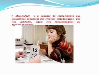 A objetividade  e a validade do conhecimento que produzimos dependem dos recursos metodológicos  por nós utilizados, sejam eles epistemológicos ou técnicos.(Luckesi)