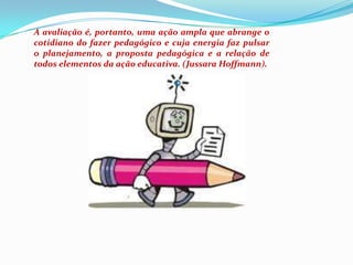 A avaliação é, portanto, uma ação ampla que abrange o cotidiano do fazer pedagógico e cuja energia faz pulsar  o planejamento, a proposta pedagógica e a relação de todos elementos da ação educativa. (Jussara Hoffmann).