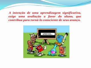 A intenção de uma aprendizagem significativa, exige uma avaliação a favor do aluno, que contribua para torná-lo consciente de seus avanço.