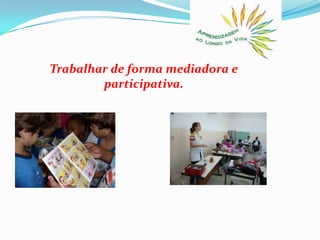 Trabalhar de forma mediadora e participativa. 
