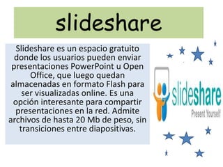slideshare Slideshare es un espacio gratuito donde los usuarios pueden enviar presentaciones PowerPoint u Open Office, que luego quedan almacenadas en formato Flash para ser visualizadas online. Es una opción interesante para compartir presentaciones en la red. Admite archivos de hasta 20 Mb de peso, sin transiciones entre diapositivas. 