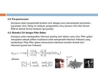 3.2. Pra-pemrosesan
   bertujuan untuk memperbaiki kualitas citra dengan cara memanipulasi parameter-
   parameter citra. Tahap ini meliputi: pengambilan citra, konversi citra dari format
   RGB ke bentuk format keabuan (grayscale).
3.3. Ekstraksi Ciri dengan Filter Gabor
   bertujuan untuk mendapatkan informasi penting dari tekstur suatu citra. Filter gabor
   merupakan sebuah pilihan tradisional untuk memperoleh informasi frekuensi yang
   terlokalisasi. Filter-filter gabor menawarkan lokalisasi simultan terbaik dari
   informasi spasial dan frekuensi.




    dimana
 