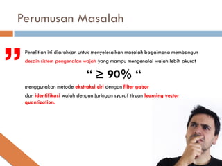 Perumusan Masalah


”
   Penelitian ini diarahkan untuk menyelesaikan masalah bagaimana membangun
    desain sistem pengenalan wajah yang mampu mengenalai wajah lebih akurat

                               “ ≥ 90% “
    menggunakan metode ekstraksi ciri dengan filter gabor
    dan identifikasi wajah dengan jaringan syaraf tiruan learning vector
    quantization.
 