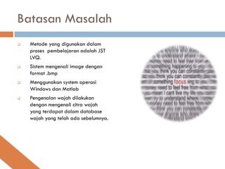 Batasan Masalah
   Metode yang digunakan dalam
    proses pembelajaran adalah JST
    LVQ.
   Sistem mengenali image dengan
    format .bmp
   Menggunakan system operasi
    Windows dan Matlab
   Pengenalan wajah dilakukan
    dengan mengenali citra wajah
    yang terdapat dalam database
    wajah yang telah ada sebelumnya.
 