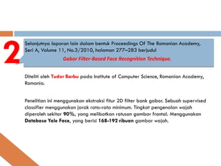 2
    Selanjutnya laporan lain dalam bentuk Proceedings Of The Romanian Academy,
    Seri A, Volume 11, No.3/2010, halaman 277–283 berjudul
                     Gabor Filter-Based Face Recognition Technique.


    Diteliti oleh Tudor Barbu pada Institute of Computer Science, Romanian Academy,
    Romania.


    Penelitian ini menggunakan ekstraksi fitur 2D filter bank gabor. Sebuah supervised
    classifier menggunakan jarak rata-rata minimum. Tingkat pengenalan wajah
    diperoleh sekitar 90%, yang melibatkan ratusan gambar frontal. Menggunakan
    Database Yale Face, yang berisi 168-192 ribuan gambar wajah.
 
