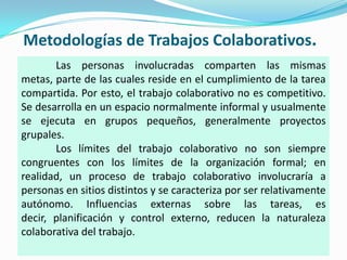 Metodologías de Trabajos Colaborativos.Las personas involucradas comparten las mismas metas, parte de las cuales reside en el cumplimiento de la tarea compartida. Por esto, el trabajo colaborativo no es competitivo. Se desarrolla en un espacio normalmente informal y usualmente se ejecuta en grupos pequeños, generalmente proyectos grupales.	Los límites del trabajo colaborativo no son siempre congruentes con los límites de la organización formal; en realidad, un proceso de trabajo colaborativo involucraría a personas en sitios distintos y se caracteriza por ser relativamente autónomo. Influencias externas sobre las tareas, es decir, planificación y control externo, reducen la naturaleza colaborativa del trabajo.				