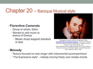 Chapter 20 – Baroque Musical style Florentine Camerata Group of artists; Salon Wanted to add music to drama of Greece Music must support emotion in text Monody Texture focused on solo singer with instrumental accompaniment “The Expressive style” - melody moving freely over simple chords     		  Photogrpah by Marco Antonio Hernández Partidahttp://www.flickr.com/people/moosehp/  This work is licensed under the Creative Commons Attribution 2.0 Generic License. To view a copy of this license, visit http://creativecommons.org/licenses/by/2.0/ or send a letter to Creative Commons, 444 Castro Street, Suite 900, Mountain View, California, 94041, USA. 