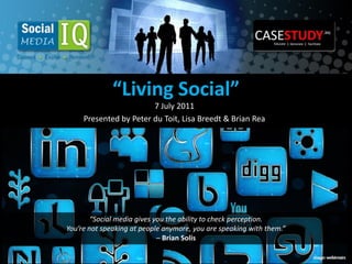 “Living Social”
                        7 July 2011
     Presented by Peter du Toit, Lisa Breedt & Brian Rea




        “Social media gives you the ability to check perception.
You’re not speaking at people anymore, you are speaking with them.”
                             – Brian Solis
 