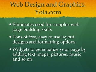 Web Design and Graphics: Yola.comEliminates need for complex web page building skillsTons of free, easy to use layout designs and formatting optionsWidgets to personalize your page by adding text, maps, pictures, music and so on