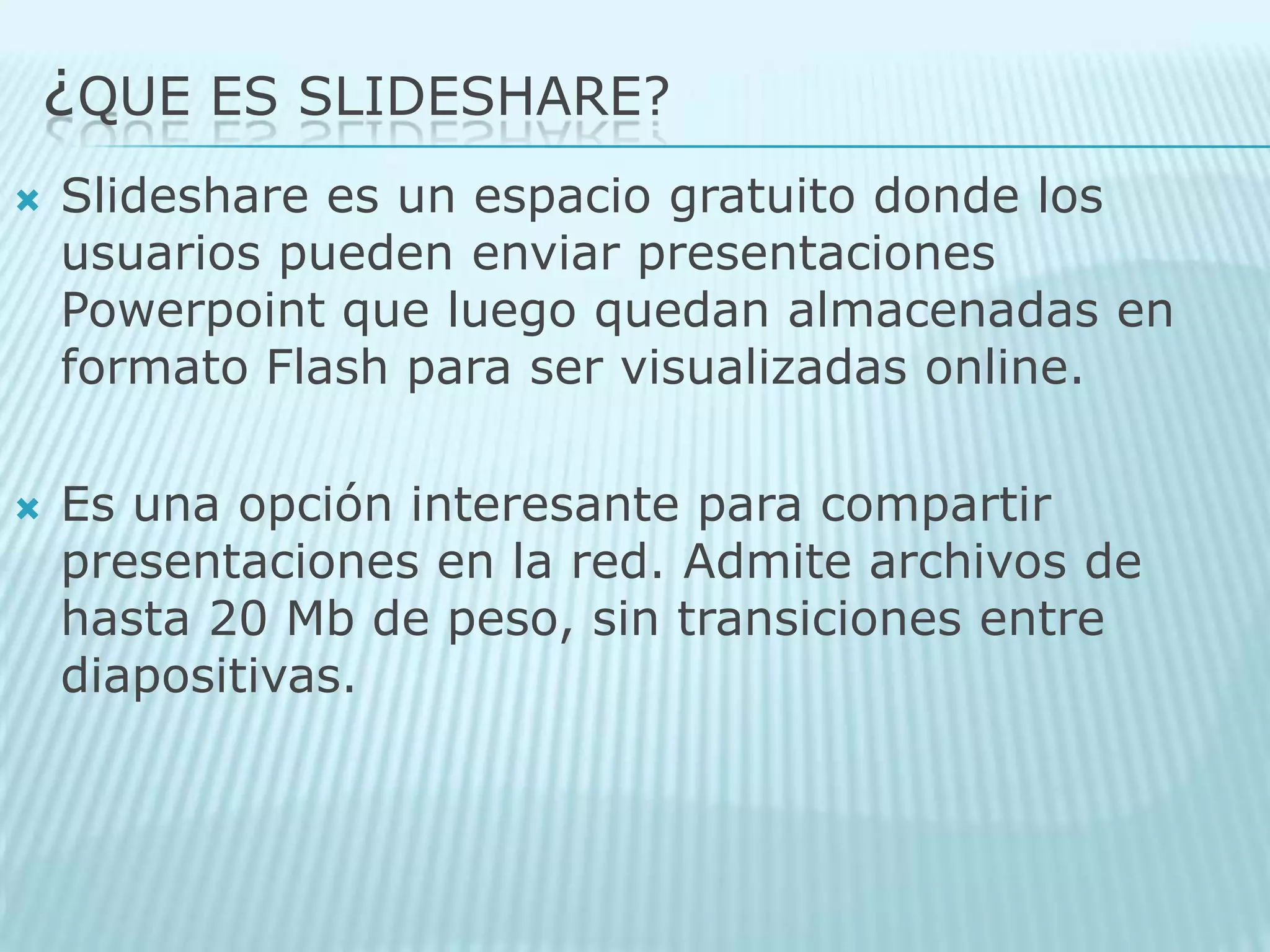 ¿QUE ES SLIDESHARE?Slideshare es un espacio gratuito donde los usuarios pueden enviar presentaciones Powerpoint que luego quedan almacenadas en formato Flash para ser visualizadas online. Es una opción interesante para compartir presentaciones en la red. Admite archivos de hasta 20 Mb de peso, sin transiciones entre diapositivas.