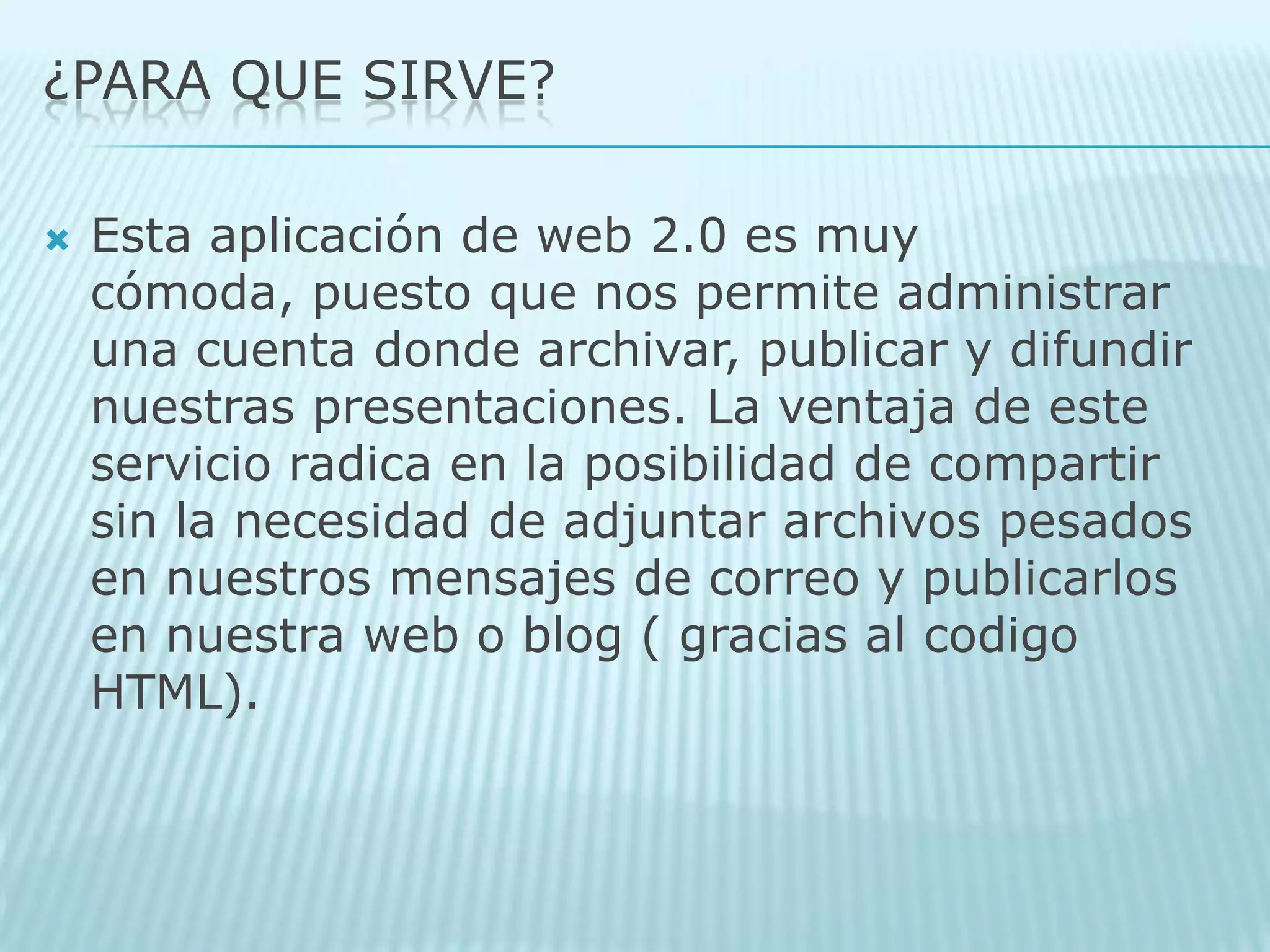 ¿PARA QUE SIRVE?Esta aplicación de web 2.0 es muy cómoda, puesto que nos permite administrar una cuenta donde archivar, publicar y difundir nuestras presentaciones. La ventaja de este servicio radica en la posibilidad de compartir sin la necesidad de adjuntar archivos pesados en nuestros mensajes de correo y publicarlos en nuestra web o blog ( gracias al codigo HTML).