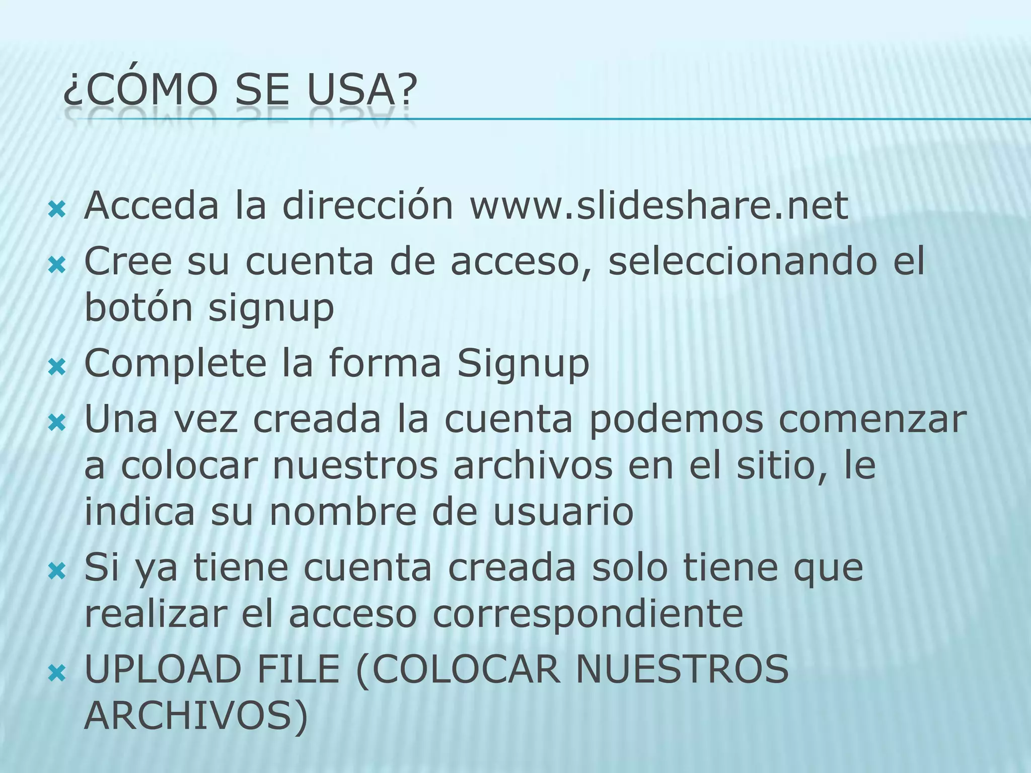 ¿Cómo SE USA?Acceda la dirección www.slideshare.net Cree su cuenta de acceso, seleccionando el botón signupComplete la forma SignupUna vez creada la cuenta podemos comenzar a colocar nuestros archivos en el sitio, le indica su nombre de usuario Si ya tiene cuenta creada solo tiene que realizar el acceso correspondiente UPLOAD FILE (COLOCAR NUESTROS ARCHIVOS) 