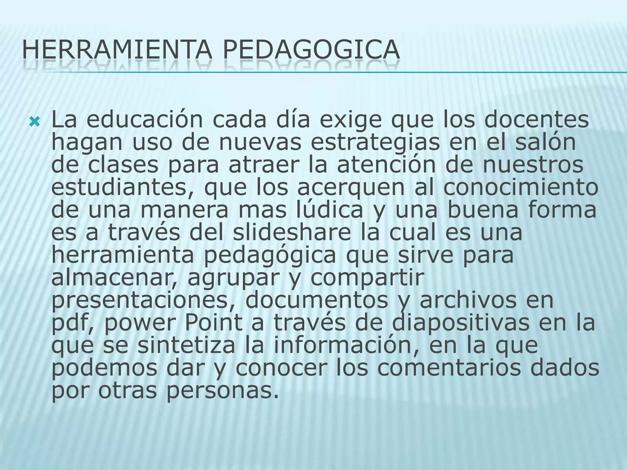 HERRAMIENTA PEDAGOGICALa educación cada día exige que los docentes hagan uso de nuevas estrategias en el salón de clases para atraer la atención de nuestros estudiantes, que los acerquen al conocimiento de una manera mas lúdica y una buena forma es a través del slideshare la cual es una herramienta pedagógica que sirve para almacenar, agrupar y compartir presentaciones, documentos y archivos en pdf, power Point a través de diapositivas en la que se sintetiza la información, en la que podemos dar y conocer los comentarios dados por otras personas. 