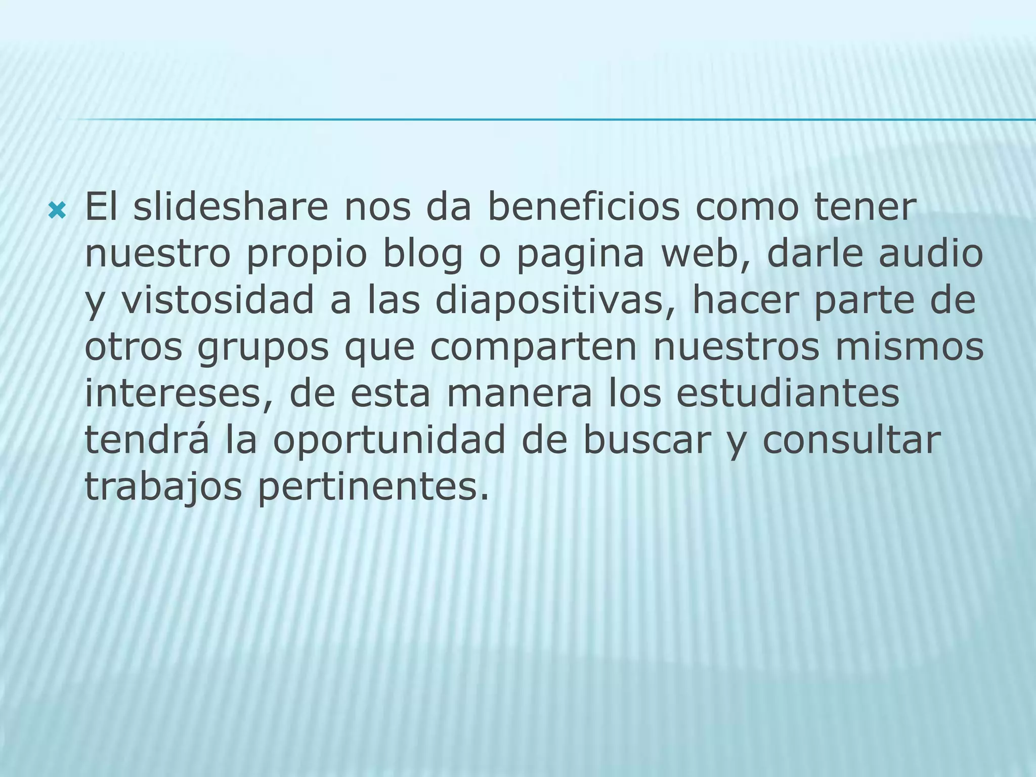 El slideshare nos da beneficios como tener nuestro propio blog o pagina web, darle audio y vistosidad a las diapositivas, hacer parte de otros grupos que comparten nuestros mismos intereses, de esta manera los estudiantes tendrá la oportunidad de buscar y consultar trabajos pertinentes.