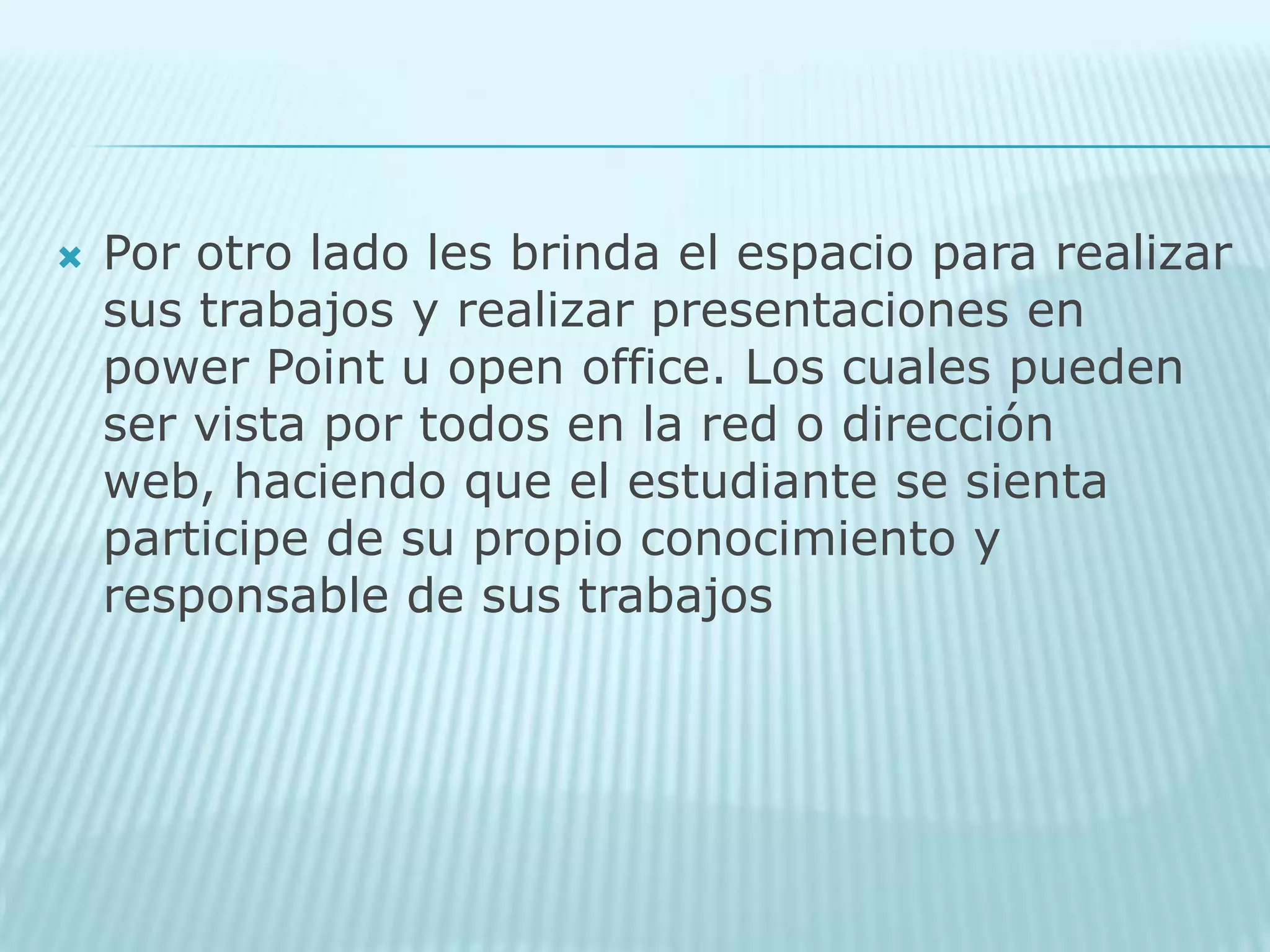 Por otro lado les brinda el espacio para realizar sus trabajos y realizar presentaciones en power Point u open office. Los cuales pueden ser vista por todos en la red o dirección web, haciendo que el estudiante se sienta participe de su propio conocimiento y responsable de sus trabajos