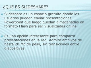 ¿QUE ES SLIDESHARE?Slideshare es un espacio gratuito donde los usuarios pueden enviar presentaciones Powerpoint que luego quedan almacenadas en formato Flash para ser visualizadas online. Es una opción interesante para compartir presentaciones en la red. Admite archivos de hasta 20 Mb de peso, sin transiciones entre diapositivas.