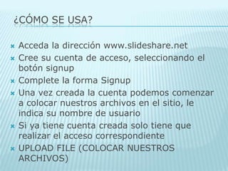 ¿Cómo SE USA?Acceda la dirección www.slideshare.net Cree su cuenta de acceso, seleccionando el botón signupComplete la forma SignupUna vez creada la cuenta podemos comenzar a colocar nuestros archivos en el sitio, le indica su nombre de usuario Si ya tiene cuenta creada solo tiene que realizar el acceso correspondiente UPLOAD FILE (COLOCAR NUESTROS ARCHIVOS) 