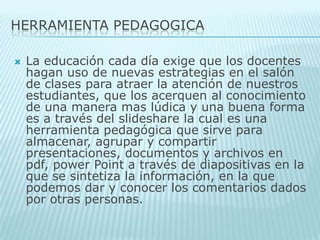 HERRAMIENTA PEDAGOGICALa educación cada día exige que los docentes hagan uso de nuevas estrategias en el salón de clases para atraer la atención de nuestros estudiantes, que los acerquen al conocimiento de una manera mas lúdica y una buena forma es a través del slideshare la cual es una herramienta pedagógica que sirve para almacenar, agrupar y compartir presentaciones, documentos y archivos en pdf, power Point a través de diapositivas en la que se sintetiza la información, en la que podemos dar y conocer los comentarios dados por otras personas. 