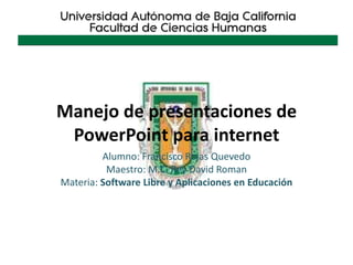 Manejo de presentaciones de PowerPoint para internet Alumno: Francisco Rojas Quevedo Maestro: M.C. Rey David Roman Materia: Software Libre y Aplicaciones en Educación 