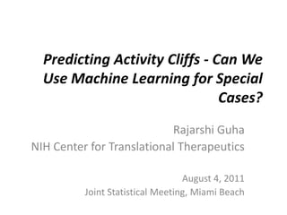 Predicting Activity Cliffs - Can We Use Machine Learning for Special Cases? Rajarshi Guha NIH Center for Translational Therapeutics August 4, 2011 Joint Statistical Meeting, Miami Beach 